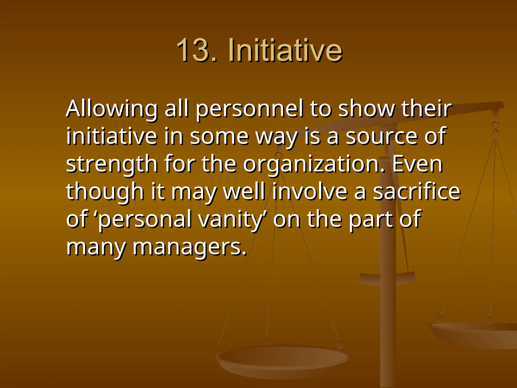 13. Initiative
13. Initiative
Allowing all personnel to show their
Allowing all personnel to show their
initiative in some way is a source of
initiative in some way is a source of
strength for the organization. Even
strength for the organization. Even
though it may well involve a sacrifice
though it may well involve a sacrifice
of ‘personal vanity’ on the part of
of ‘personal vanity’ on the part of
many managers.
many managers.
 