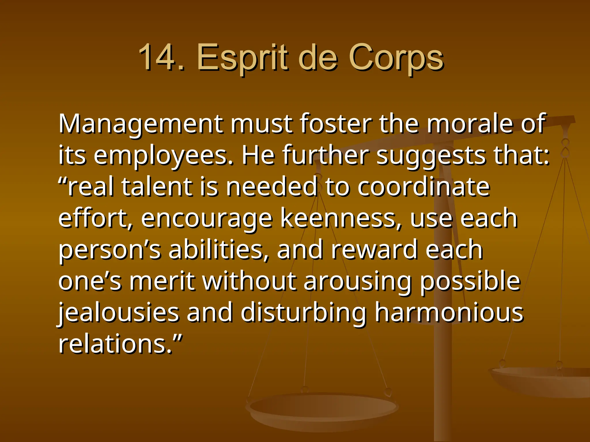 14. Esprit de Corps
14. Esprit de Corps
Management must foster the morale of
Management must foster the morale of
its employees. He further suggests that:
its employees. He further suggests that:
“real talent is needed to coordinate
“real talent is needed to coordinate
effort, encourage keenness, use each
effort, encourage keenness, use each
person’s abilities, and reward each
person’s abilities, and reward each
one’s merit without arousing possible
one’s merit without arousing possible
jealousies and disturbing harmonious
jealousies and disturbing harmonious
relations.”
relations.”
 