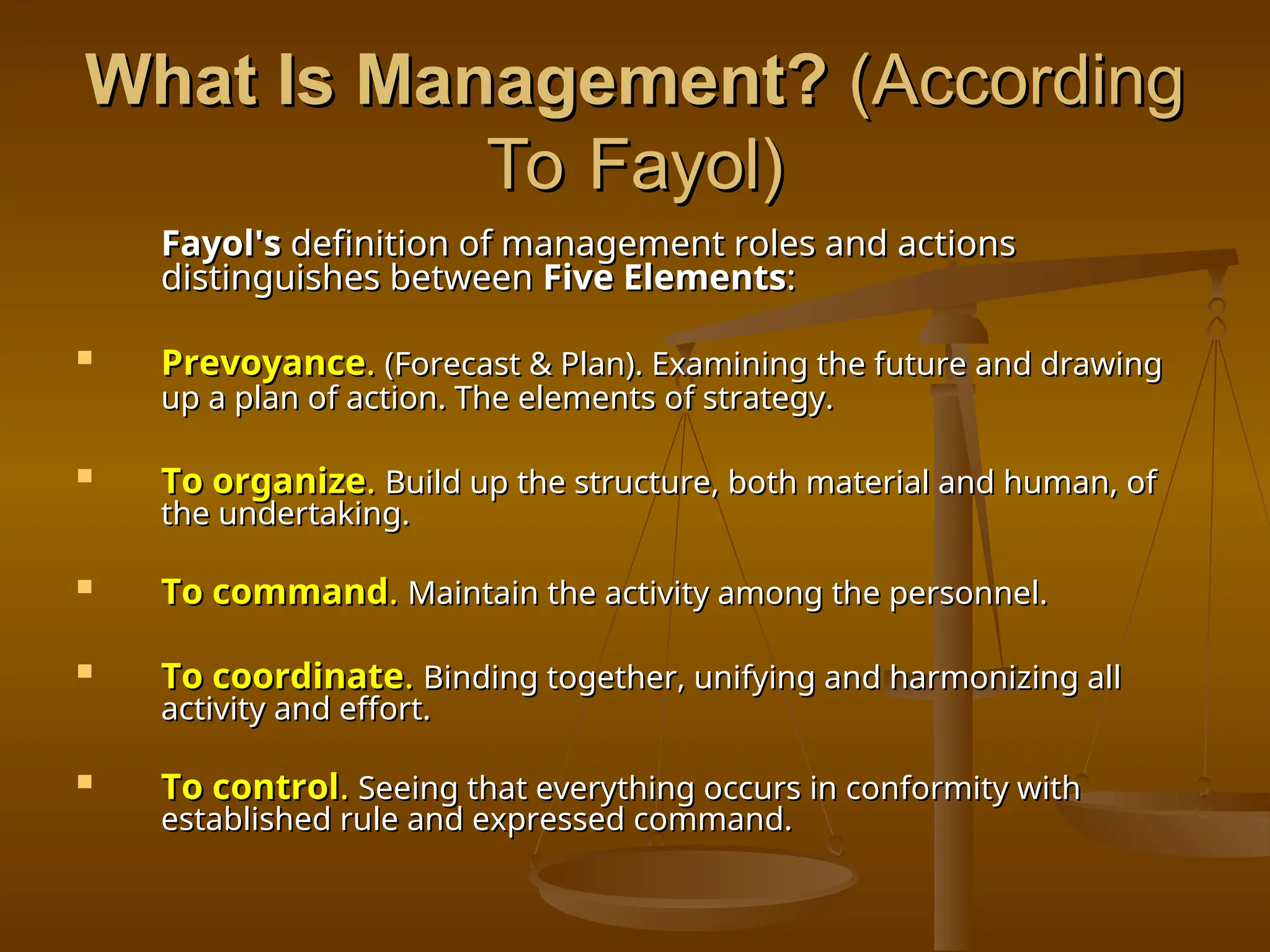 What Is Management?
What Is Management? (According
(According
To Fayol)
To Fayol)
Fayol's
Fayol's definition of management roles and actions
definition of management roles and actions
distinguishes between
distinguishes between Five Elements
Five Elements:
:
 Prevoyance
Prevoyance.
. (Forecast & Plan). Examining the future and drawing
(Forecast & Plan). Examining the future and drawing
up a plan of action. The elements of strategy.
up a plan of action. The elements of strategy.
 To organize
To organize.
. Build up the structure, both material and human, of
Build up the structure, both material and human, of
the undertaking.
the undertaking.
 To command
To command.
. Maintain the activity among the personnel.
Maintain the activity among the personnel.
 To coordinate
To coordinate.
. Binding together, unifying and harmonizing all
Binding together, unifying and harmonizing all
activity and effort.
activity and effort.
 To control
To control.
. Seeing that everything occurs in conformity with
Seeing that everything occurs in conformity with
established rule and expressed command.
established rule and expressed command.
 