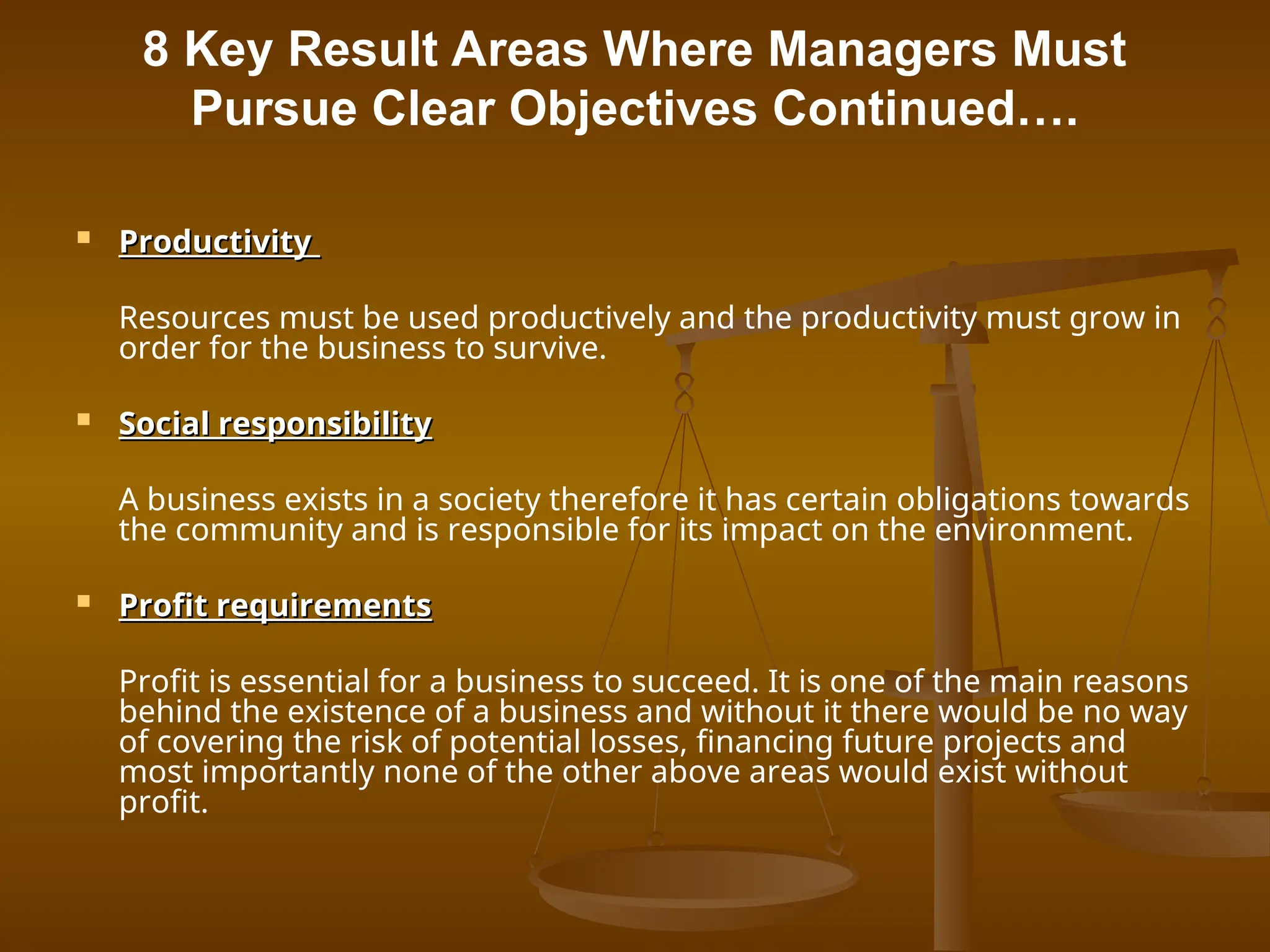 8 Key Result Areas Where Managers Must
Pursue Clear Objectives Continued….
 Productivity
Productivity
Resources must be used productively and the productivity must grow in
order for the business to survive.
 Social responsibility
Social responsibility
A business exists in a society therefore it has certain obligations towards
the community and is responsible for its impact on the environment.
 Profit requirements
Profit requirements
Profit is essential for a business to succeed. It is one of the main reasons
behind the existence of a business and without it there would be no way
of covering the risk of potential losses, financing future projects and
most importantly none of the other above areas would exist without
profit.
 