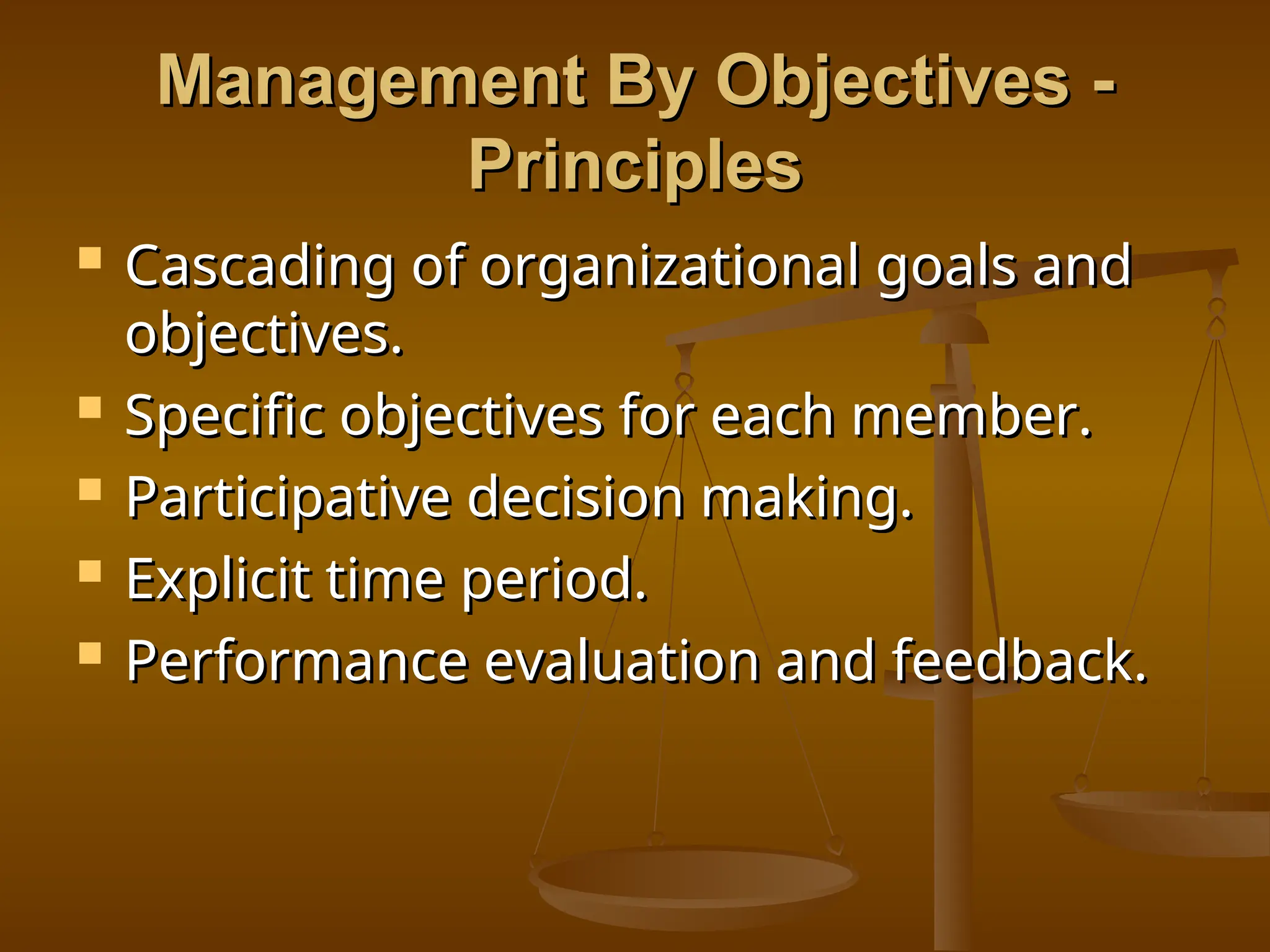 Management By Objectives -
Management By Objectives -
Principles
Principles
 Cascading of organizational goals and
Cascading of organizational goals and
objectives.
objectives.
 Specific objectives for each member.
Specific objectives for each member.
 Participative decision making.
Participative decision making.
 Explicit time period.
Explicit time period.
 Performance evaluation and feedback.
Performance evaluation and feedback.
 