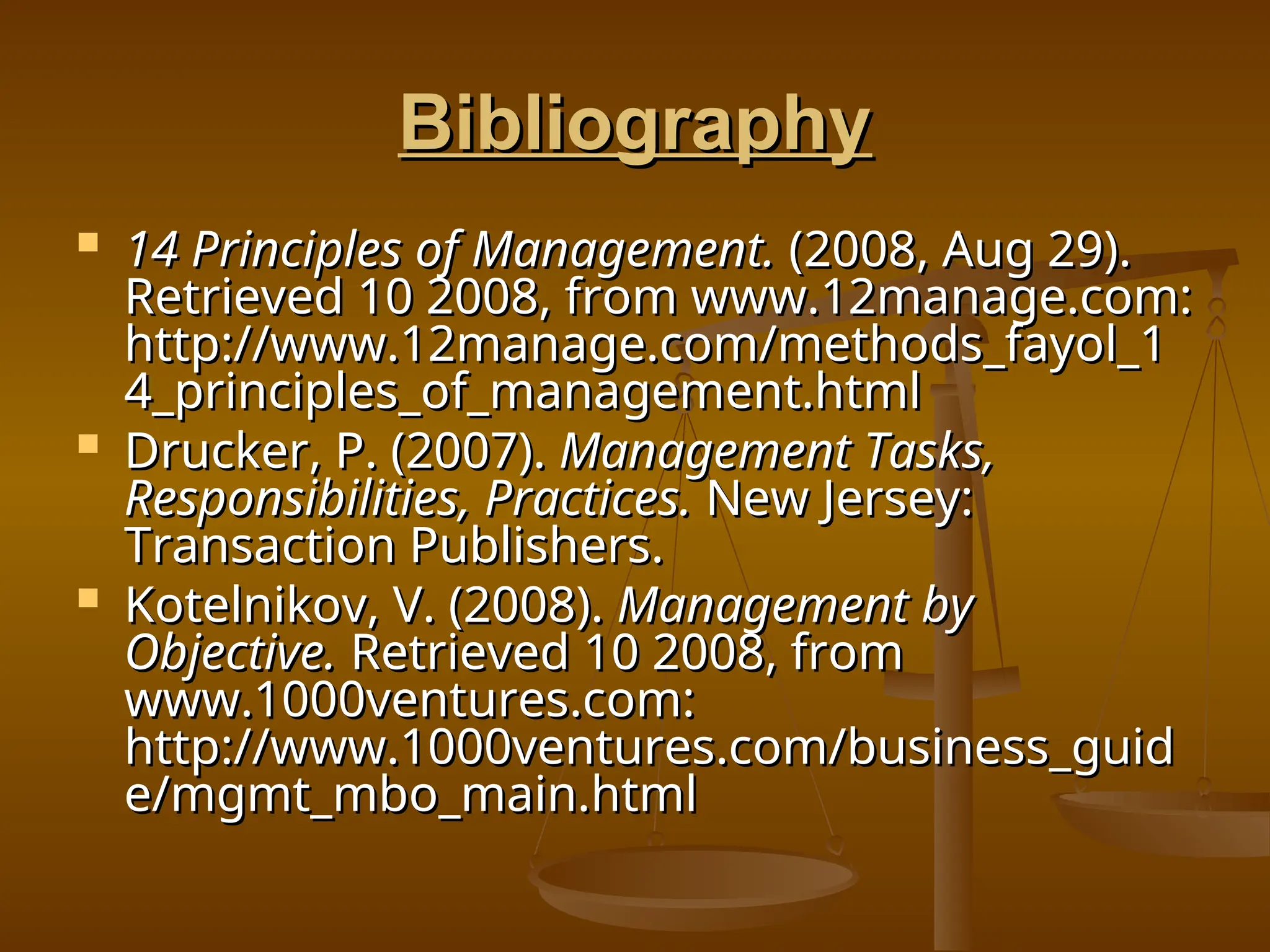 Bibliography
Bibliography
 14 Principles of Management.
14 Principles of Management. (2008, Aug 29).
(2008, Aug 29).
Retrieved 10 2008, from www.12manage.com:
Retrieved 10 2008, from www.12manage.com:
http://www.12manage.com/methods_fayol_1
http://www.12manage.com/methods_fayol_1
4_principles_of_management.html
4_principles_of_management.html
 Drucker, P. (2007).
Drucker, P. (2007). Management Tasks,
Management Tasks,
Responsibilities, Practices.
Responsibilities, Practices. New Jersey:
New Jersey:
Transaction Publishers.
Transaction Publishers.
 Kotelnikov, V. (2008).
Kotelnikov, V. (2008). Management by
Management by
Objective.
Objective. Retrieved 10 2008, from
Retrieved 10 2008, from
www.1000ventures.com:
www.1000ventures.com:
http://www.1000ventures.com/business_guid
http://www.1000ventures.com/business_guid
e/mgmt_mbo_main.html
e/mgmt_mbo_main.html
 