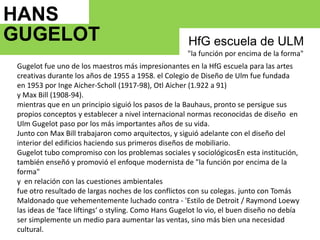 HANS GUGELOT   HfG escuela de ULM "la función por encima de la forma"Gugelot fue uno de los maestros más impresionantes en la HfGescuela para las artes creativas durante los años de 1955 a 1958. el Colegio de Diseño de Ulm fue fundadaen 1953 por IngeAicher-Scholl (1917-98), OtlAicher (1.922 a 91)y Max Bill (1908-94). mientras que en un principio siguió los pasos de la Bauhaus, pronto se persigue sus propios conceptos y establecer a nivel internacional normas reconocidas de diseño  en Ulm Gugelot paso por los más importantes años de su vida.Junto con Max Bill trabajaron como arquitectos, y siguió adelante con el diseño del interior del edificios haciendo sus primeros diseños de mobiliario.Gugelottubo compromiso con los problemas sociales y sociológicosEn esta institución, también enseñó y promovió el enfoque modernista de "la función por encima de la forma"y  en relación con las cuestiones ambientales  fue otro resultado de largas noches de los conflictos con su colegas. junto con Tomás Maldonado que vehementemente luchado contra - 'Estilo de Detroit / Raymond Loewy las ideas de 'faceliftings‘ o styling. Como Hans Gugelot lo vio, el buen diseño no debía ser simplemente un medio para aumentar las ventas, sino más bien una necesidad cultural.1964