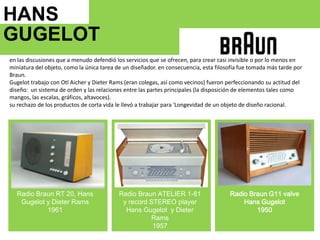 HANS GUGELOT   en las discusiones que a menudo defendió los servicios que se ofrecen, para crear casi invisible o por lo menos en miniatura del objeto, como la única tarea de un diseñador. en consecuencia, esta filosofía fue tomada más tarde por Braun.Gugelottrabajo con OtlAichery DieterRams (eran colegas, así como vecinos) fueron perfeccionando su actitud del diseño:  un sistema de orden y las relaciones entre las partes principales (la disposición de elementos tales como mangos, las escalas, gráficos, altavoces).su rechazo de los productos de corta vida le llevó a trabajar para 'Longevidad de un objeto de diseño racional.1964Radio Braun RT 20, Hans Gugelot y DieterRams1961Radio Braun ATELIER 1-81 y record STEREO playerHans Gugelot y Dieter Rams1957RadioBraun G11 valve Hans Gugelot1950