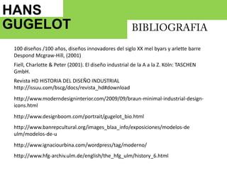 HANS GUGELOT   BIBLIOGRAFIA100 diseños /100 años, diseños innovadores del siglo XX melbyars y arlette barre DespondMcgraw-Hill, (2001)Fiell, Charlotte & Peter (2001). El diseño industrial de la A a la Z. Köln: TASCHEN GmbH. Revista HD HISTORIA DEL DISEÑO INDUSTRIALhttp://issuu.com/bscg/docs/revista_hd#downloadhttp://www.moderndesigninterior.com/2009/09/braun-minimal-industrial-design-icons.htmlhttp://www.designboom.com/portrait/gugelot_bio.htmlhttp://www.banrepcultural.org/images_blaa_info/exposiciones/modelos-de ulm/modelos-de-uhttp://www.ignaciourbina.com/wordpress/tag/moderno/http://www.hfg-archiv.ulm.de/english/the_hfg_ulm/history_6.html
