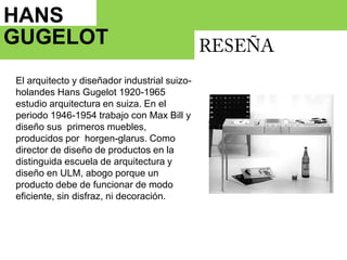HANS GUGELOT   RESEÑAEl arquitecto y diseñador industrial suizo-holandes Hans Gugelot 1920-1965 estudio arquitectura en suiza. En el periodo 1946-1954 trabajo con Max Bill y diseño sus  primeros muebles, producidos por  horgen-glarus. Como director de diseño de productos en la distinguida escuela de arquitectura y diseño en ULM, abogo porque un producto debe de funcionar de modo eficiente, sin disfraz, ni decoración. 1964