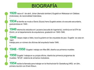 BIOGRAFÍA 1920 nace el 1 de abril, Johan (llamado tambien) Gugelot en Makassar en Célebes (Indonesia), de nacionalidad holandesa. - 1934la familia se muda a Davis (Suiza) hansGugelot asiste a la escuela secundaria, graduándose en 1940 .- 1940 retoma los estudios en Lausana (escuela de ingeniería), continúa en la ETH de Zúrich, en el departamento de arquitectura. gradación en 1945-1946. - 1946 largos viajes a Italia, toca la guitarra en las orquestas de jazz. Gugelot  se casa en 1947. trabaja para un número de oficinas del arquitecto hasta 1948. - 1948 -1950 Gugelot  trabaja con Max Bill, diseña sus primeros muebles- 1950Gugelot  trabaja en su propia oficina, diseña los primeros programas de muebles  'M125'  sistema de armarios modulares. - 1954 recibe la llamada para trabajar en la HochschulefürGestaltung (HfG)  en Ulm, primera reunión con Erwin Braun. 