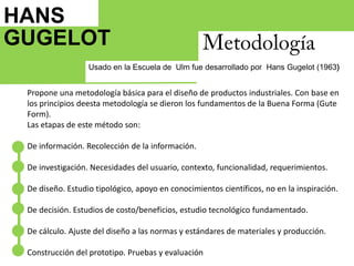 HANS GUGELOT   MetodologíaUsado en la Escuela de  Ulm fue desarrollado por  Hans Gugelot (1963)Propone una metodología básica para el diseño de productos industriales. Con base en los principios deesta metodología se dieron los fundamentos de la Buena Forma (GuteForm).Las etapas de este método son:De información. Recolección de la información.De investigación. Necesidades del usuario, contexto, funcionalidad, requerimientos.De diseño. Estudio tipológico, apoyo en conocimientos científicos, no en la inspiración.De decisión. Estudios de costo/beneficios, estudio tecnológico fundamentado.De cálculo. Ajuste del diseño a las normas y estándares de materiales y producción.Construcción del prototipo. Pruebas y evaluación1964