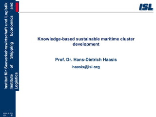 www.isl.org
info @
InstitutfürSeeverkehrswirtschaftundLogistik
InstituteofShippingEconomicsand
Logistics
Knowledge-based sustainable maritime cluster
development
Prof. Dr. Hans-Dietrich Haasis
haasis@isl.org
 
