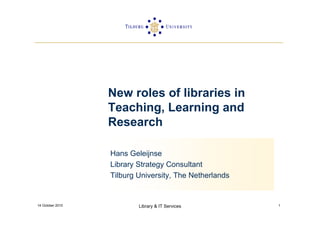New roles of libraries in
                  Teaching, Learning and
                  Research

                  Hans Geleijnse
                  Library Strategy Consultant
                  Tilburg University, The Netherlands


14 October 2010           Library & IT Services         1
 