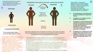 A. El entendimiento es un fenómeno que
penetra la totalidad de la experiencia
humana.
B. El lenguaje es la condición que hace
posible al entendimiento.
C. El lenguaje es el modo fundamental de
operación de nuestro ser-en-el-mundo,
es decir, nos desarrollamos dentro de
una vida social regulada por
condiciones y convenciones que han
sido preformuladas y articuladas de
antemano en el lenguaje.
D. El lenguaje no es un objeto de uso sino
el plano sobre el que existimos como "
residentes" del mundo y que nos hace
radicalmente diferentes de los demás
seres que simplemente están" en el
mundo.
Según Gadamer, la búsqueda de
entendimiento es un proceso de apertura
dialógica a la tradición cultural. Gadamer
afirma que, al igual que las demás formas
discursivas, la crítica contiene
presupuestos que no pueden ser
enteramente esclarecidos, y piensa que la
racionalidad ilustrada no es autárquica.
Para Heidegger, comprender, la comprensión, no
es sólo un ideal del conocimiento en el cual debía
resignarse el espíritu que envejece – como para
Dilthey - , tampoco el ideal del método para la
filosofía, como Husserl. Al contrario,
comprender es la forma original de realización
del estar ahí – humano, en tanto que ser – en –
el – mundo. Y, ante toda diferenciación del
comprender en las dos direcciones del interés
pragmático y del interés teórico, el comprender
es este modo del ser del estar – ahí que
constituye a aquél en “saber ser” y “posibilidad”
(Gadamer, 1993: 72).
El movimiento del Ser -el Ser histórico- dentro del circulo de la comprensión; la
comprensión precedida por la (pre) comprensión. La historicidad de la comprensión como
principio hermenéutico3 adquiere ahora un sentido ontológico: la hermenéutica como principio
del ser (histórico).
Para Gadamer la comunicación siempre es comprensiva - aun en caso de malentendidos
El lenguaje - preservado históricamente- es el que nos obliga a interpretar la cosa o el texto que
queremos comprender y determina esta comprensión. Decir que “somos en el lenguaje” significa
que no hay relación alguna que no requiera de interpretación, porque la palabra misma es la que
nos distancia de la aprehensión pura de las cosas y porque ella es siempre histórica, es el legado
de interpretaciones precedidas por una tradición. El lenguaje es la manifestación
primigeniamente hermenéutica.
La posibilidad de diálogo y sus límites en la Hermenéutica de Hans-Georg Gadamer
 
