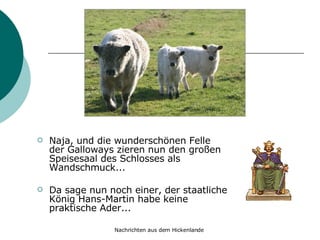 Naja, und die wunderschönen Felle der Galloways zieren nun den großen Speisesaal des Schlosses als Wandschmuck... Da sage nun noch einer, der staatliche König Hans-Martin habe keine praktische Ader... 