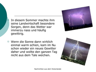 In diesem Sommer machte ihm seine Landwirtschaft besondere Sorgen, denn das Wetter war immerzu nass und häufig gewittrig.  Wenn die Sonne dann wirklich einmal warm schien, kam im Nu schon wieder ein neues Gewitter daher und wollte den ganzen Tag nicht aus dem Tale weichen. 