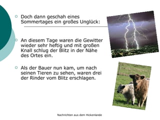 Doch dann geschah eines Sommertages ein großes Unglück: An diesem Tage waren die Gewitter wieder sehr heftig und mit großen Knall schlug der Blitz in der Nähe des Ortes ein.  Als der Bauer nun kam, um nach seinen Tieren zu sehen, waren drei der Rinder vom Blitz erschlagen. 