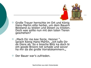 Große Trauer herrschte im Ort und König Hans-Martin eilte herbei, um dem Bauern Beistand zu leisten und diesen zu trösten. Doch was sollte nun mit den toten Tieren geschehen? „ Mach Dir mo kee Sorje, Henner “, sprach König Hans-Martin, „Ich kafe Dir de Diere ab. So e bissche Blitz ka doch bi em goode Broore net schade und wovor ha mir da die große Vorratskammern.„  Der Bauer war’s zufrieden. 