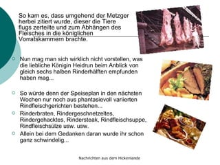 Nun mag man sich wirklich nicht vorstellen, was die liebliche Königin Heidrun beim Anblick von gleich sechs halben Rinderhälften empfunden haben mag... So würde denn der Speiseplan in den nächsten Wochen nur noch aus phantasievoll variierten Rindfleischgerichten bestehen... Rinderbraten, Rindergeschnetzeltes, Rindergehacktes, Rindersteak, Rindfleischsuppe, Rindfleischsülze usw. usw.  Allein bei dem Gedanken daran wurde ihr schon ganz schwindelig... So kam es, dass umgehend der Metzger herbei zitiert wurde, dieser die Tiere flugs zerteilte und zum Abhängen des Fleisches in die königlichen Vorratskammern brachte. 