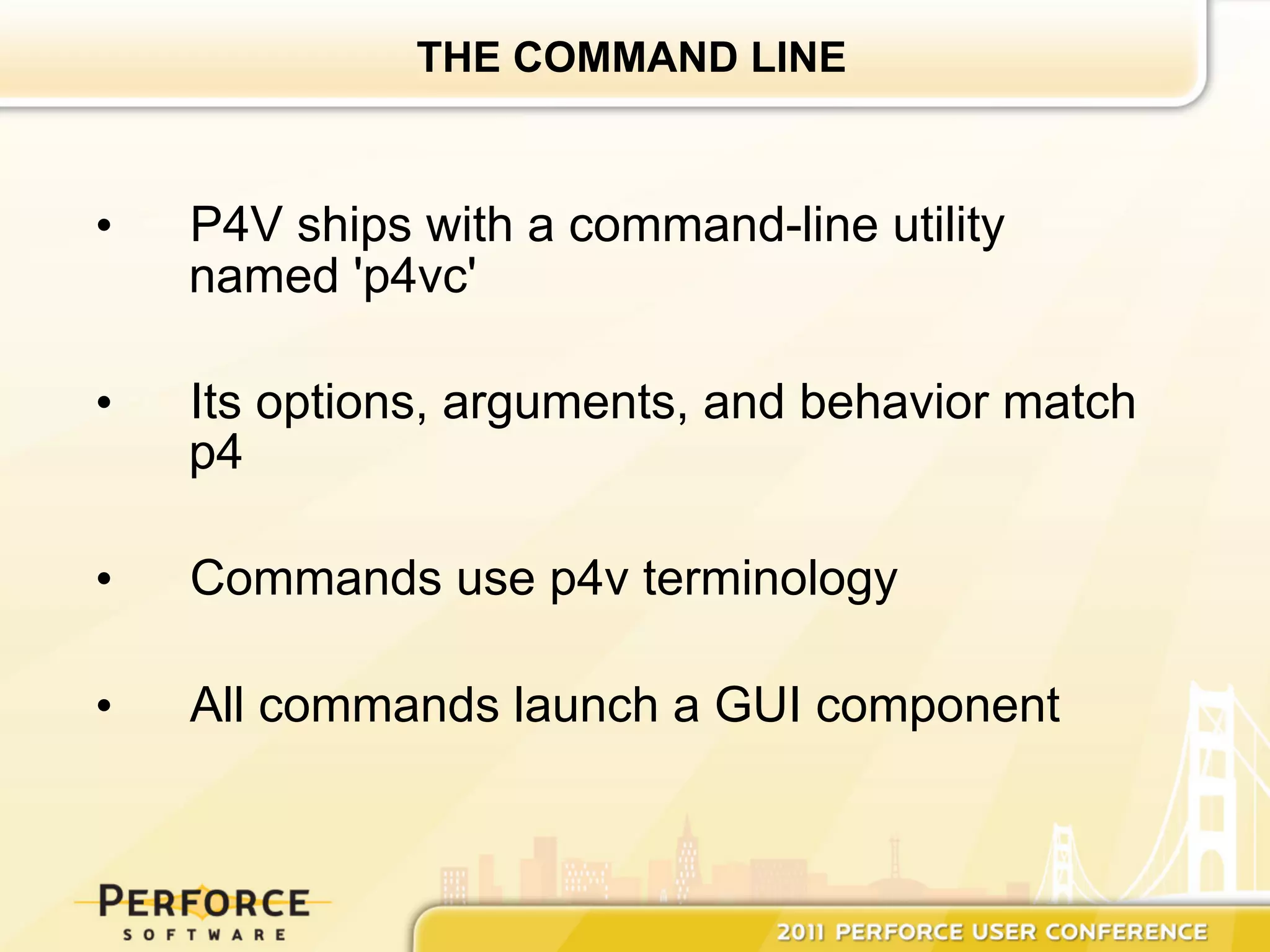 THE COMMAND LINE



•    P4V ships with a command-line utility
     named 'p4vc'

•    Its options, arguments, and behavior match
     p4

•    Commands use p4v terminology

•    All commands launch a GUI component
 
