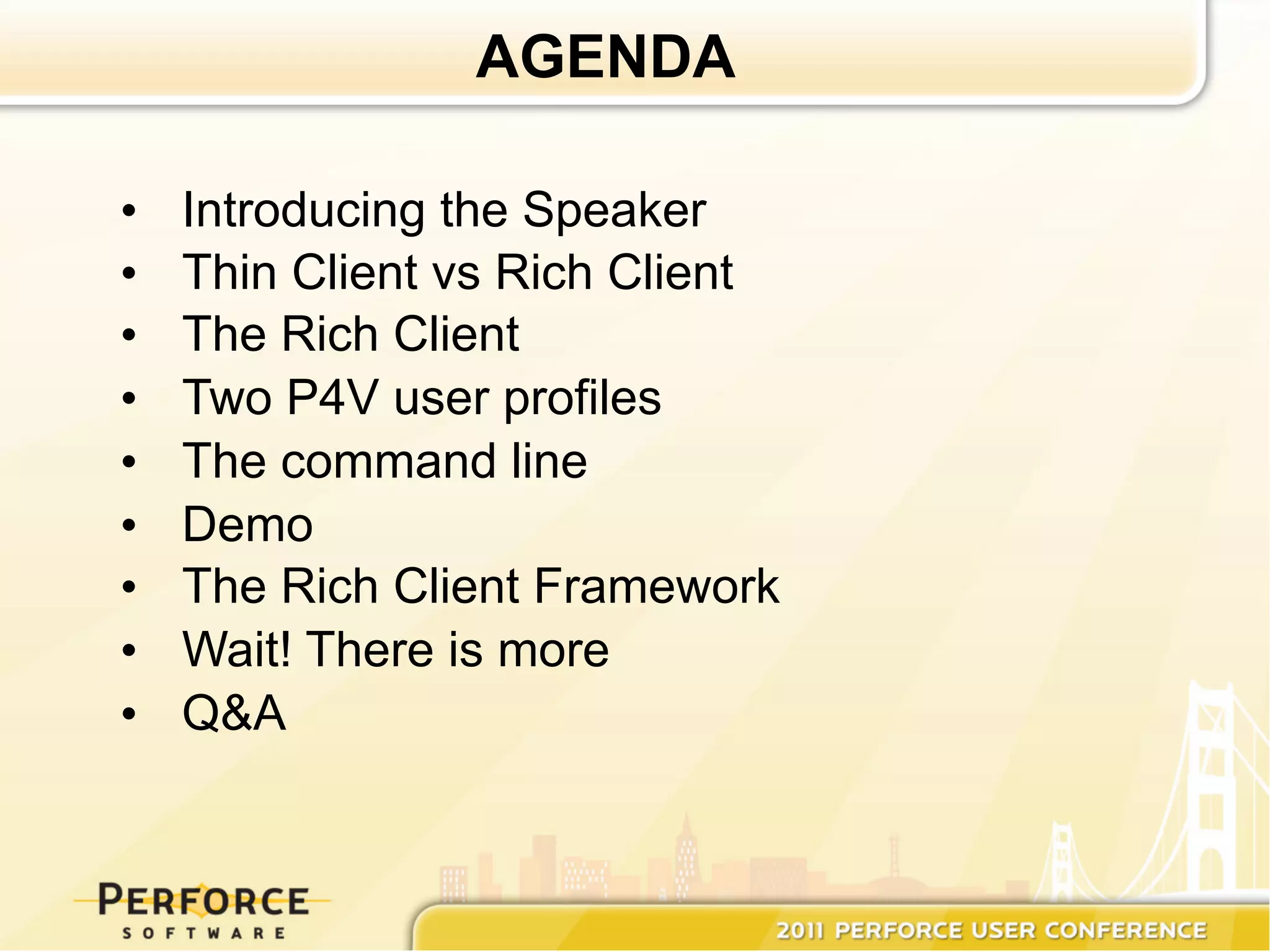 AGENDA

•    Introducing the Speaker
•    Thin Client vs Rich Client
•    The Rich Client
•    Two P4V user profiles
•    The command line
•    Demo
•    The Rich Client Framework
•    Wait! There is more
•    Q&A
 