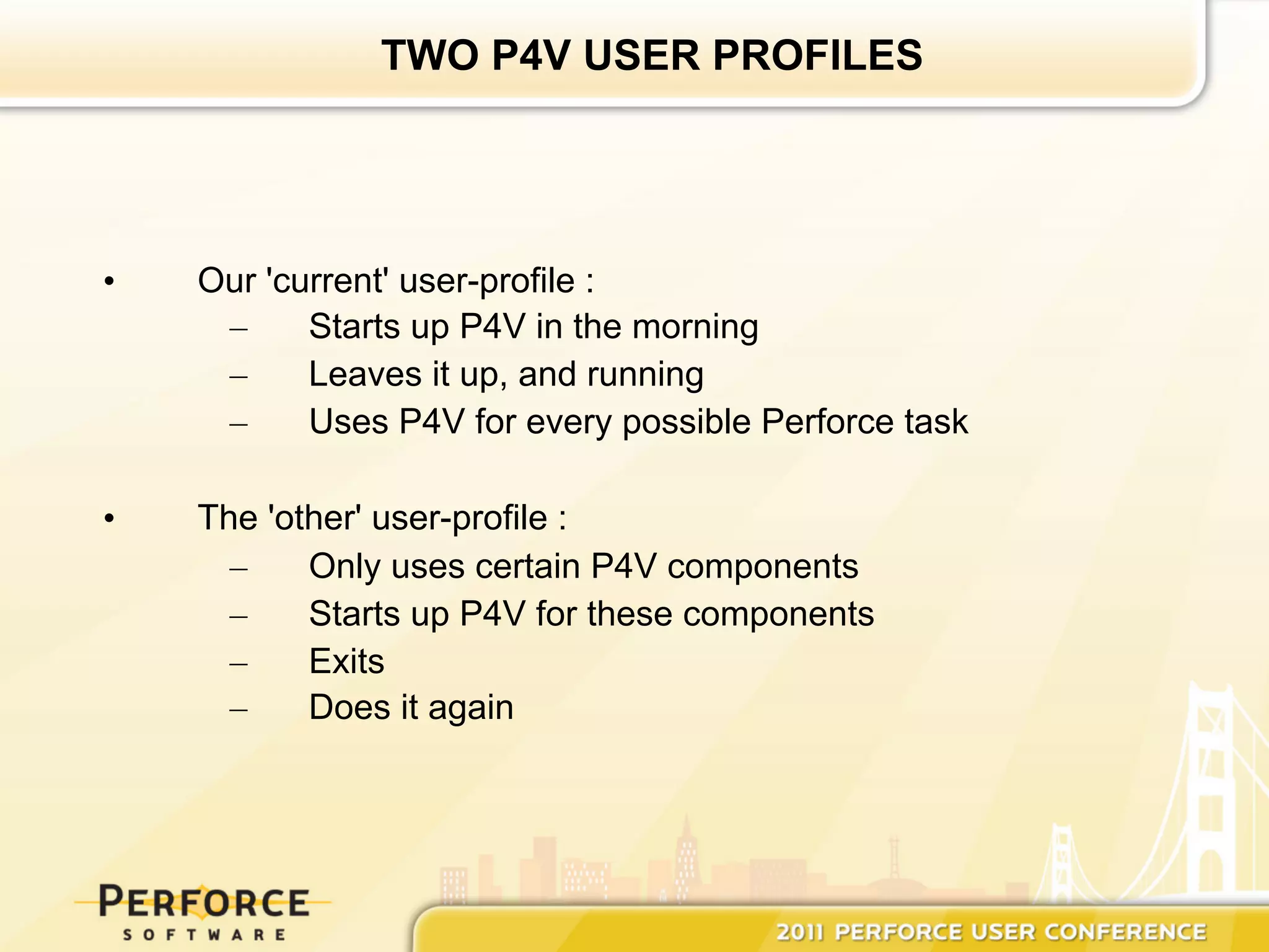 TWO P4V USER PROFILES




•    Our 'current' user-profile :
      –     Starts up P4V in the morning
      –     Leaves it up, and running
      –     Uses P4V for every possible Perforce task

•    The 'other' user-profile :
       –    Only uses certain P4V components
       –    Starts up P4V for these components
       –    Exits
       –    Does it again
 