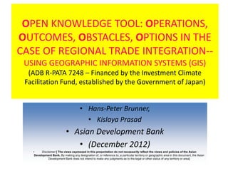 OPEN KNOWLEDGE TOOL: OPERATIONS,
OUTCOMES, OBSTACLES, OPTIONS IN THE
CASE OF REGIONAL TRADE INTEGRATION--
 USING GEOGRAPHIC INFORMATION SYSTEMS (GIS)
  (ADB R-PATA 7248 – Financed by the Investment Climate
 Facilitation Fund, established by the Government of Japan)


                                       • Hans-Peter Brunner,
                                         • Kislaya Prasad
                            • Asian Development Bank
                               • (December 2012)
   •     Disclaimer [ The views expressed in this presentation do not necessarily reflect the views and policies of the Asian
    Development Bank. By making any designation of, or reference to, a particular territory or geographic area in this document, the Asian
              Development Bank does not intend to make any judgments as to the legal or other status of any territory or area]
 