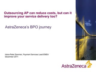 Outsourcing AP can reduce costs, but can it
improve your service delivery too?


AstraZeneca’s BPO journey




Hans-Peter Sammer, Payment Services Lead EMEA
December 2011
 