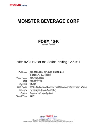 MONSTER BEVERAGE CORP
FORM 10-K
(Annual Report)
Filed 02/29/12 for the Period Ending 12/31/11
Address 550 MONICA CIRCLE, SUITE 201
CORONA, CA 92880
Telephone 909-739-6200
CIK 0000865752
Symbol MNST
SIC Code 2086 - Bottled and Canned Soft Drinks and Carbonated Waters
Industry Beverages (Non-Alcoholic)
Sector Consumer/Non-Cyclical
Fiscal Year 12/31
http://www.edgar-online.com
© Copyright 2012, EDGAR Online, Inc. All Rights Reserved.
Distribution and use of this document restricted under EDGAR Online, Inc. Terms of Use.
 
