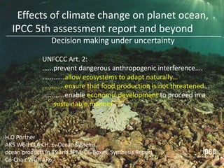 H.O Pörtner
AR5 WGII CLA CH. 6, Ocean Systems,
ocean products in TS and SPM, CC-Boxes, Synthesis Report
Co-Chair WGII AR6
UNFCCC Art. 2:
......prevent dangerous anthropogenic interference....
............allow ecosystems to adapt naturally...
............ensure that food production is not threatened...
............enable economic development to proceed in a
sustainable manner
Effects of climate change on planet ocean,
IPCC 5th assessment report and beyond
Decision making under uncertainty
 
