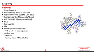 KNOWLEDGE PROCESS
OUTSOURCING
ACTUALIZING POTENTIAL
BENEFITS
OFFERINGS
• Meal Coupons
• Private Group Medical Insurance
• Work from Home (Case-to-Case basis)
• Company car (Sr. Managers & Above)
• Cell Phone (Sr. Managers & Above)
• HRA
• Conveyance
• LTA
• Monthly Reimbursements:
- Office cell phone usage cost
- Office wear
- Medical
- Parking Ticket / Monthly Pass
http://www.slideshare.net/EdenredUK/employee-benefits-presentation 52
 