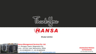 KNOWLEDGE PROCESS
OUTSOURCING
ACTUALIZING POTENTIAL
At your service:
Hansa Management Services Pvt. Ltd.
P-1, Pentagon Towers, Magarpatta City,
Pune – 411 014. India. Maharashtra. INDIA.
T: +91 20 66839245 | F: +91 20 66839250
E: hansakpo@hansa-global.com | W: www.hansakpo.com
 