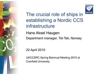 Hans Aksel Haugen
The crucial role of ships in
establishing a Nordic CCS
infrastructure
Department manager, Tel-Tek, Norway
22 April 2015
UKCCSRC Spring Biannual Meeting 2015 at
Cranfield University
 
