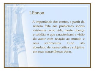 LEnnon A importância dos contos, a partir da relação feita aos problemas sociais existentes como vida, morte, doença e solidão, e que caracterizam a visão do autor com relação ao mundo e seus sofrimentos. Tudo isto abordado de forma crítica e subjetiva em suas maravilhosas obras.  