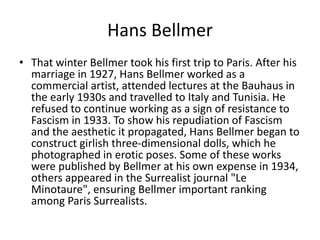 Hans Bellmer
• That winter Bellmer took his first trip to Paris. After his
marriage in 1927, Hans Bellmer worked as a
commercial artist, attended lectures at the Bauhaus in
the early 1930s and travelled to Italy and Tunisia. He
refused to continue working as a sign of resistance to
Fascism in 1933. To show his repudiation of Fascism
and the aesthetic it propagated, Hans Bellmer began to
construct girlish three-dimensional dolls, which he
photographed in erotic poses. Some of these works
were published by Bellmer at his own expense in 1934,
others appeared in the Surrealist journal "Le
Minotaure", ensuring Bellmer important ranking
among Paris Surrealists.
 