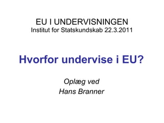 EU I UNDERVISNINGEN Institut for Statskundskab 22.3.2011 Hvorfor undervise i EU? Oplæg ved Hans Branner 