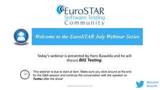 Today’s webinar is presented by Hans Buwalda and he will
discuss BIG Testing.
Welcome to the EuroSTAR July Webinar Series
www.eurostarconferences.com
This webinar is due to start at 4pm. Make sure you stick around at the end
for the Q&A session and continue the conversation with the speaker on
Twitter after the show!
@esconfs
#esconfs
 