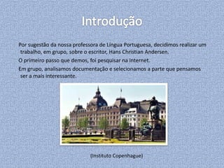 Por sugestão da nossa professora de Língua Portuguesa, decidimos realizar um
trabalho, em grupo, sobre o escritor, Hans Christian Andersen.
O primeiro passo que demos, foi pesquisar na internet.
Em grupo, analisamos documentação e selecionamos a parte que pensamos
ser a mais interessante.
(Instituto Copenhague)
 