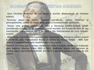 Hans Christian Andersen foi um poeta e escritor dinamarquês de histórias
infantis.
Escreveu peças de teatro, canções patrióticas, contos, histórias, e,
principalmente, contos de fadas, pelos quais é mundialmente conhecido.
Trouxe uma grande contribuição para a literatura infanto-juvenil, sendo
considerado o precursor da literatura infantil mundial. Em função da data de seu
nascimento, comemora-se em 2 de Abril o Dia Internacional do Livro Infanto-
Juvenil.
Além disso, o prémio internacional mais importante na literatura infanto-juvenil
é conferido pela International Board on Books fou Young People - IBBY. Este
prémio é representado pela medalha com o seu nome.
“Contos” é a obra que o tornou célebre em todo o mundo, tendo sido traduzida
para diversos idiomas. Entre 1835 e 1842, Andresen lançou seis volumes de
Contos, livros com histórias infantis. Em 1872, a sua obra contava um total de 156
contos.
 