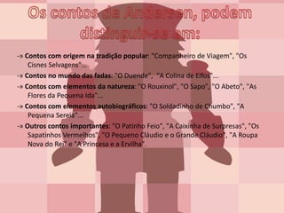 -» Contos com origem na tradição popular: "Companheiro de Viagem", "Os
Cisnes Selvagens"…
-» Contos no mundo das fadas: "O Duende", "A Colina de Elfos"...
-» Contos com elementos da natureza: "O Rouxinol", "O Sapo", "O Abeto", "As
Flores da Pequena Ida"...
-» Contos com elementos autobiográficos: "O Soldadinho de Chumbo", "A
Pequena Sereia"...
-» Outros contos importantes: "O Patinho Feio", "A Caixinha de Surpresas", "Os
Sapatinhos Vermelhos", "O Pequeno Cláudio e o Grande Cláudio", "A Roupa
Nova do Rei" e "A Princesa e a Ervilha".
 