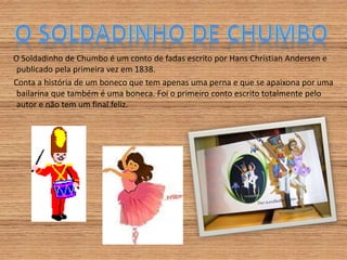 O Soldadinho de Chumbo é um conto de fadas escrito por Hans Christian Andersen e
publicado pela primeira vez em 1838.
Conta a história de um boneco que tem apenas uma perna e que se apaixona por uma
bailarina que também é uma boneca. Foi o primeiro conto escrito totalmente pelo
autor e não tem um final feliz.
 