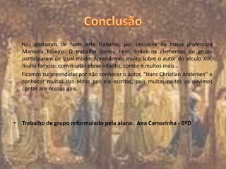 Nós gostamos de fazer este trabalho, por iniciativa da nossa professora
Manuela Ribeiro. O trabalho correu bem, todos os elementos do grupo
participaram de igual modo. Aprendemos muito sobre o autor do século XIX,
muito famoso, com muitas obras infantis, contos e muitos mais…
Ficamos surpreendidas por não conhecer o autor, “Hans Christian Andersen” e
conhecer muitas das obras por ele escritas, pois muitas noites as ouvimos
contar aos nossos pais.
• Trabalho de grupo reformulado pela aluna: Ana Camarinha - 6ºD
 
