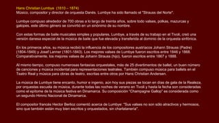 Hans Christian Lumbye (1810 – 1874)
Músico, compositor y director de orquesta Danés. Lumbye ha sido llamado el "Strauss del Norte".
Lumbye compuso alrededor de 700 obras a lo largo de treinta años, sobre todo valses, polkas, mazurcas y
galopes, este último género se convirtió en un sinónimo de su nombre.
Con estas formas de baile musicales simples y populares, Lumbye, a través de su trabajo en el Tivoli, creó una
versión danesa especial de la música de baile que fue elevada y transferida al dominio de la orquesta sinfónica.
En los primeros años, su música recibió la influencia de los compositores austríacos Johann Strauss (Padre)
(1804-1849) y Josef Lanner (1801-1843). Los mejores valses de Lumbye fueron escritos entre 1846 y 1868.
Comparativamente, los mejores valses de Johann Strauss (hijo), fueron escritos entre 1867 y 1888.
Al mismo tiempo, compuso numerosas fantasías orquestales, más de 25 divertimentos de ballet, un buen número
de canciones y música incidental para representaciones teatrales. También compuso música para ballets en el
Teatro Real y música para obras de teatro, escritas entre otros por Hans Christian Andersen.
La música de Lumbye tiene encanto, humor e ingenio, aún hoy sus piezas se tocan en días de gala de la Realeza,
por orquestas escuela de música, durante todas las noches de verano en Tivoli y hasta la fecha son consideradas
como el epítome de la música festiva en Dinamarca. Su composición “Champagne Gallop” es considerada como
un segundo Himno Nacional de Dinamarca.
El compositor francés Hector Berlioz comentó acerca de Lumbye: "Sus valses no son sólo atractivos y hermosos,
sino que también están muy bien escritos y orquestados, sin charlatanería".
 