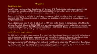 Biografía
Sus primeros años
Hans Christian Lumbye nació en Copenhague, el 2 de mayo 1810. Desde de niño, se trasladó a las provincias
danesas porque su padre, un oficial del ejército, fue colocado primero en Jutland y más tarde en Odense.
Fue en Odense, donde Lumbye tomó sus primeras lecciones de música.
Cuando tenía 14 años, se las había arreglado para conseguir un trabajo como trompetista en la orquesta del
regimiento local. Al año siguiente, recibió un certificado que acreditaba el cumplimiento de su aprendizaje como
trompetista calificado.
Volvió a Copenhague a los 19 años de edad. Allí, en 1829 se le confió el cargo de trompetista de la Real Guardia
Montada. Durante la década de 1830 a 1840, junto con esta responsabilidad, Lumbye fue también un miembro muy
trabajador del Copenhagen’s Town Musicians’ Ensemble; es a partir de esta década que aparecen sus primeras
composiciones de música de baile que aún hoy sobreviven.
Lumbye forma su propia orquesta
En 1839, Lumbye formó su propia orquesta. Él se inspiró para dar este paso después de haber sido testigo de una
serie de conciertos en Copenhague presentados por una compañía de música de Steiermark, Austria, donde se
tocaron melodías de baile de Johann Strauss Sr. y Josef Lanners, por primera vez en Escandinavia.
Con su primer concierto al "estilo Strauss" en el elegante Hotel Raus (el actual Hôtel d'Angleterre) en Copenhague,
el 4 de Febrero de 1840, Lumbye definitivamente marcó el comienzo de una actividad que lo haría famoso toda su
vida como el compositor más importante de música de baile de Dinamarca y Escandinavia.
 