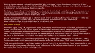 El nombre de Lumbye está indisolublemente asociado a los Jardines de Tivoli en Copenhague, donde fue el director
musical de la orquesta y compositor residente, desde 1843 hasta 1872. Esto le dio una base firme y definitiva para su larga
e ilustre carrera como compositor y director de orquesta .
Lumbye y su orquesta fueron una atracción permanente del entretenimiento allí desde el principio. Actuó con su orquesta
durante todos los veranos, hasta sus últimos años, y él mismo fue el principal o primer violinista. Durante el invierno su
orquesta tocaba en teatros y salones de baile de la ciudad.
Realizó una extensa serie de giras por el extranjero que lo llevaron a Hamburgo, Berlín, Viena y París (1844-1846), San
Petersburgo (1850) y Estocolmo (1860), las cuales le trajeron el reconocimiento y la fama internacional.
Hans Christian Lumbye, murió en Copenhague, el 20 de marzo 1874.
Los Jardines de Tívoli
Durante los siglos XVIII y XIX, los jardines de recreo, comúnmente denominados "Tivoli" o "Vauxhall", aparecieron por toda
Europa como una forma de dar salida a la gente de las ciudades que cada vez crecían más y dificultaban la diversión al
aire libre. Los jardines se establecieron típicamente como parques de diversiones con hermosos jardines y pequeños
lagos, complementados con caminos de paseo, pabellones al aire libre, auditorios para escuchar música orquestal y obras
de teatro. La iluminación era omnipresente y decorativa, dando a la noche, un ambiente festivo y mágico.
En 1843, Copenhague logró construir su propio jardín de recreo, cuando Georg Carstensen, un multi-talentoso y viajero
hombre de empresa, recibió la autorización Real para abrir su Parque de Diversiones “Tivoli” en las afueras de la ciudad.
Tivoli fue un éxito inmediato y creció hasta convertirse en una "institución", el parque fue uno de los primeros en hacer que
la cultura de la nobleza estuviera disponible para el público en general y logró una reputación como un lugar respetable
para visitar. Esta filosofía continúa hasta hoy en día.
 