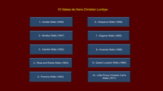 5.- Pomona Waltz (1853)
7.- Dagmar Waltz (1865)
8.- Amanda Waltz (1868)
9.- Queen Louise's Waltz (1868)
3.- Cæcilie Waltz (1852)
4.- Rosa and Rosita Waltz (1853)
10 Valses de Hans Christian Lumbye
6.- Hesperus Waltz (1858)
10.- Little Prince Christian Carl's
Waltz (1871)
1.- Amelie Waltz (1846)
2.- Nordlys Waltz (1847)
 