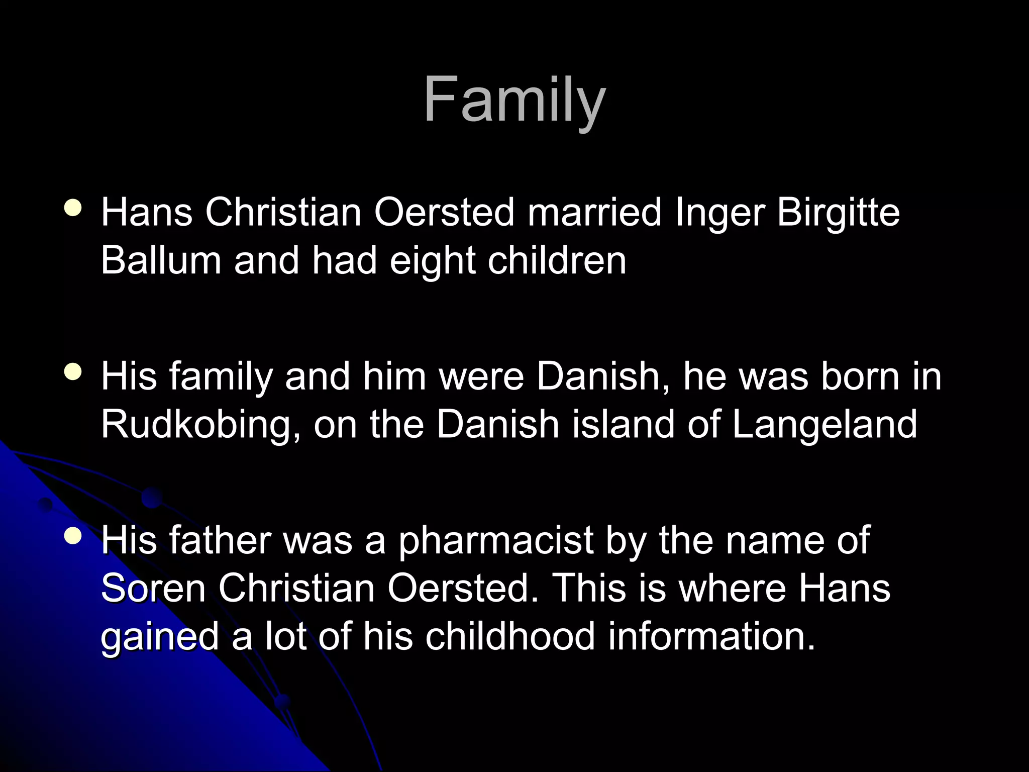 FamilyFamily
 Hans Christian Oersted married Inger BirgitteHans Christian Oersted married Inger Birgitte
Ballum and had eight childrenBallum and had eight children
 His family and him were Danish, he was born inHis family and him were Danish, he was born in
Rudkobing, on the Danish island of LangelandRudkobing, on the Danish island of Langeland
 His father was a pharmacist by the name ofHis father was a pharmacist by the name of
Soren Christian Oersted. This is where HansSoren Christian Oersted. This is where Hans
gained a lot of his childhood information.gained a lot of his childhood information.
 