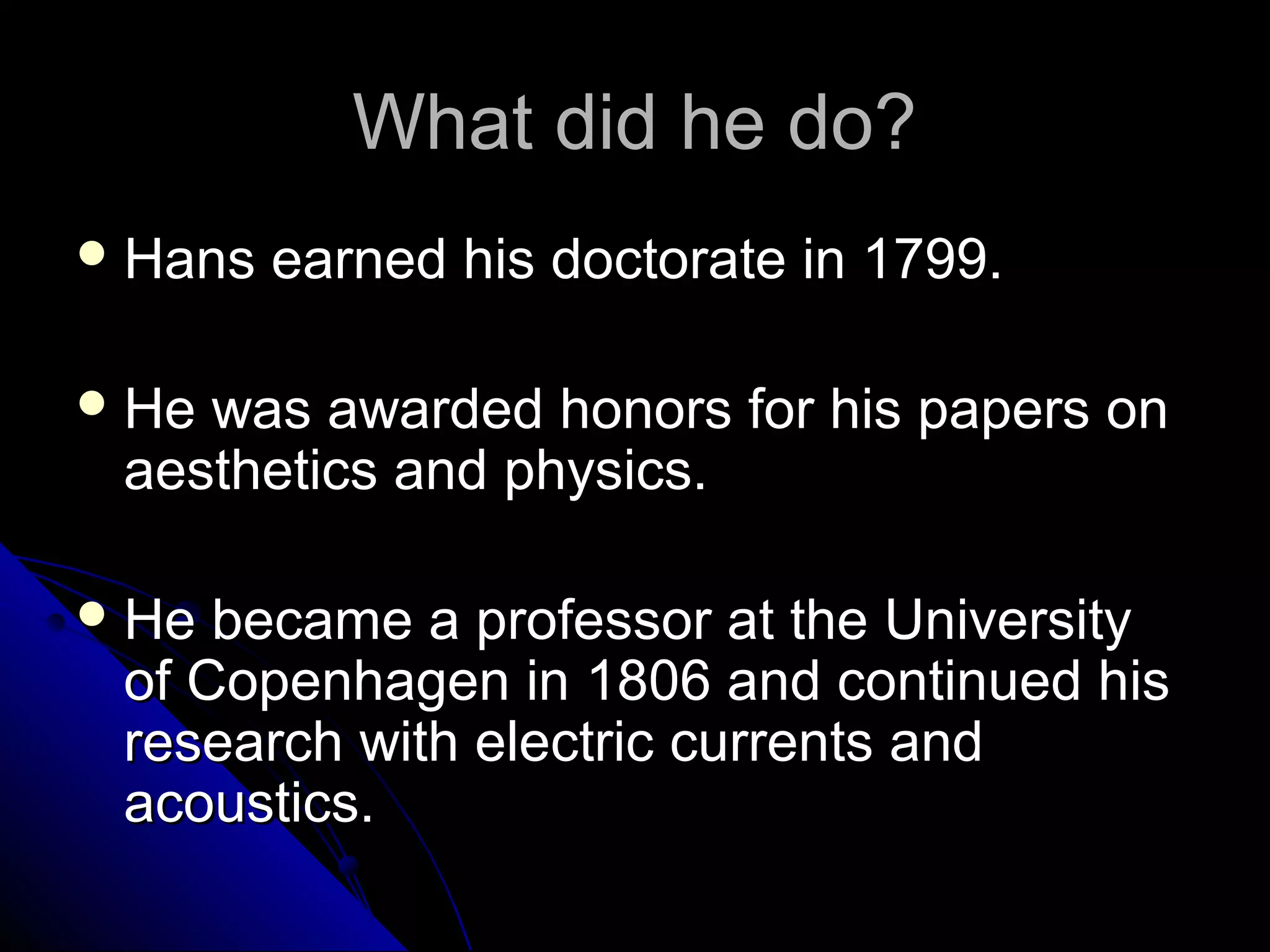 What did he do?What did he do?
 Hans earned his doctorate in 1799.Hans earned his doctorate in 1799.
 He was awarded honors for his papers onHe was awarded honors for his papers on
aesthetics and physics.aesthetics and physics.
 He became a professor at the UniversityHe became a professor at the University
of Copenhagen in 1806 and continued hisof Copenhagen in 1806 and continued his
research with electric currents andresearch with electric currents and
acoustics.acoustics.
 