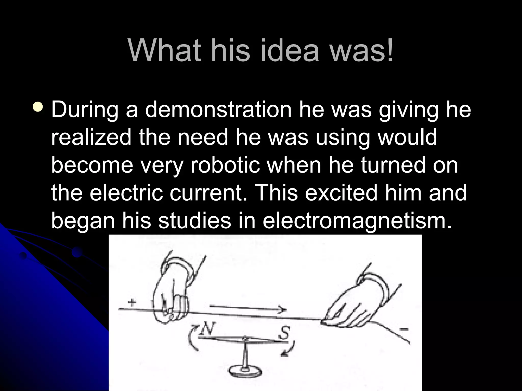 What his idea was!What his idea was!
 During a demonstration he was giving heDuring a demonstration he was giving he
realized the need he was using wouldrealized the need he was using would
become very robotic when he turned onbecome very robotic when he turned on
the electric current. This excited him andthe electric current. This excited him and
began his studies in electromagnetism.began his studies in electromagnetism.
 