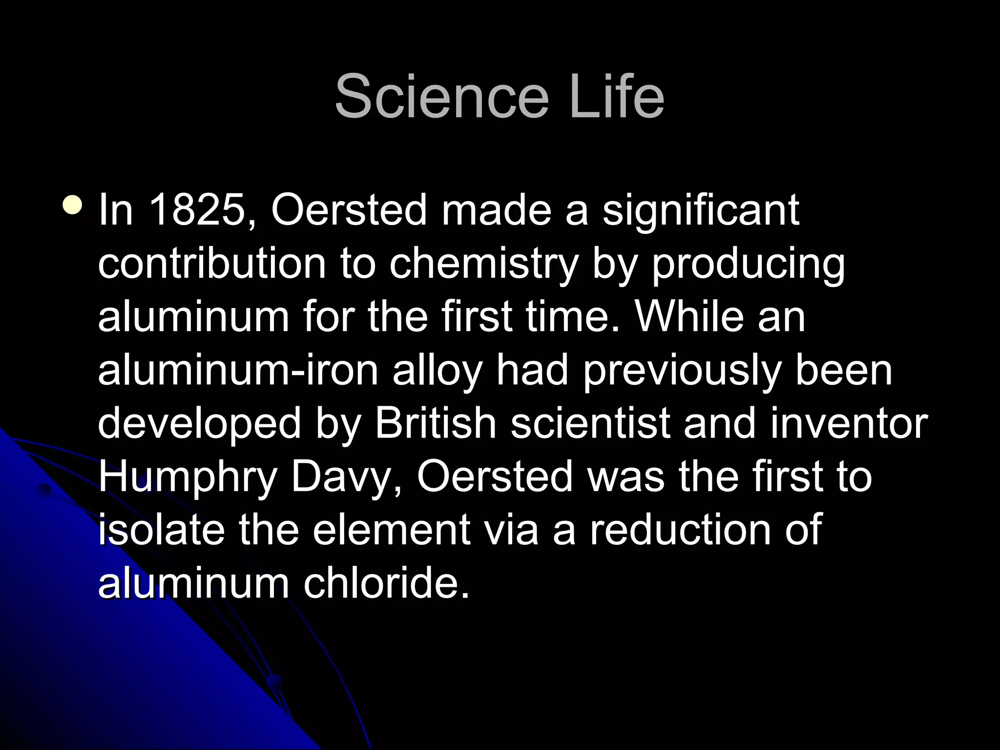 Science LifeScience Life
 In 1825, Oersted made a significantIn 1825, Oersted made a significant
contribution to chemistry by producingcontribution to chemistry by producing
aluminum for the first time. While analuminum for the first time. While an
aluminum-iron alloy had previously beenaluminum-iron alloy had previously been
developed by British scientist and inventordeveloped by British scientist and inventor
Humphry Davy, Oersted was the first toHumphry Davy, Oersted was the first to
isolate the element via a reduction ofisolate the element via a reduction of
aluminum chloride.aluminum chloride.
 