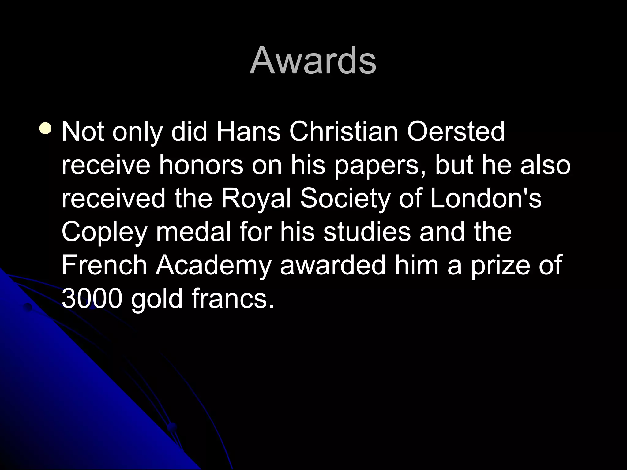 AwardsAwards
 Not only did Hans Christian OerstedNot only did Hans Christian Oersted
receive honors on his papers, but he alsoreceive honors on his papers, but he also
received the Royal Society of London'sreceived the Royal Society of London's
Copley medal for his studies and theCopley medal for his studies and the
French Academy awarded him a prize ofFrench Academy awarded him a prize of
3000 gold francs.3000 gold francs.
 