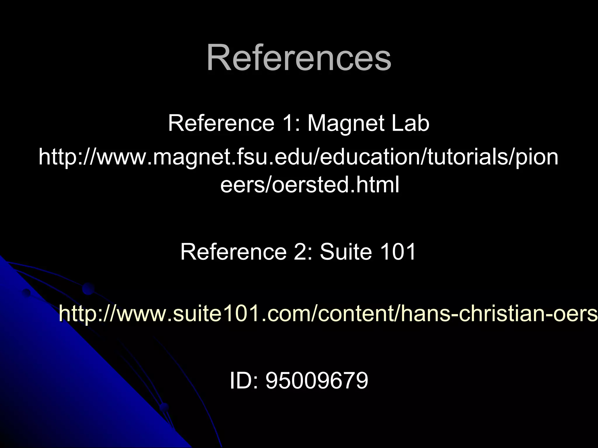 ReferencesReferences
Reference 1: Magnet LabReference 1: Magnet Lab
http://www.magnet.fsu.edu/education/tutorials/pionhttp://www.magnet.fsu.edu/education/tutorials/pion
eers/oersted.htmleers/oersted.html
Reference 2: Suite 101Reference 2: Suite 101
http://www.suite101.com/content/hans-christian-oershttp://www.suite101.com/content/hans-christian-oers
ID: 95009679ID: 95009679
 