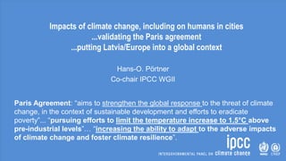 Impacts of climate change, including on humans in cities
...validating the Paris agreement
...putting Latvia/Europe into a global context
Hans-O. Pörtner
Co-chair IPCC WGII
Paris Agreement: “aims to strengthen the global response to the threat of climate
change, in the context of sustainable development and efforts to eradicate
poverty”... “pursuing efforts to limit the temperature increase to 1.5°C above
pre-industrial levels”… “increasing the ability to adapt to the adverse impacts
of climate change and foster climate resilience”.
 